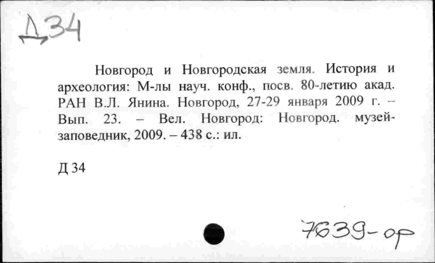 ﻿
Новгород и Новгородская земля. История и археология: М-лы науч, конф., поев 80-летию акад. РАН В.Л. Янина. Новгород, 27-29 января 2009 г. -Вып. 23. - Вел. Новгород: Новгород, музей-заповедник, 2009. - 438 с.: ил.
Д 34